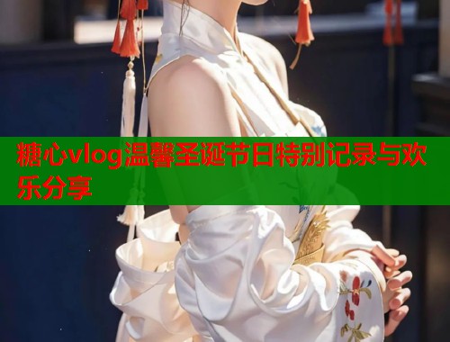 糖心vlog温馨圣诞节日特别记录与欢乐分享