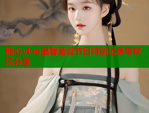糖心vlog温馨圣诞节日特别记录与欢乐分享