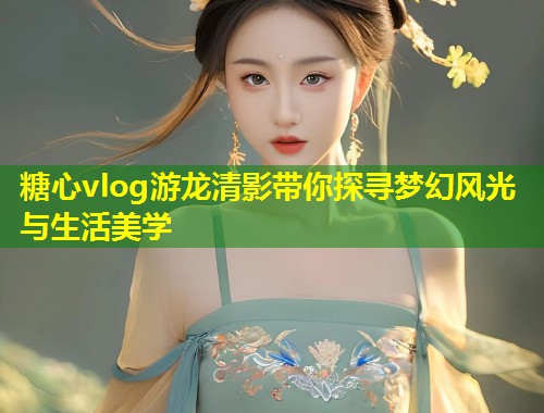 糖心vlog游龙清影带你探寻梦幻风光与生活美学