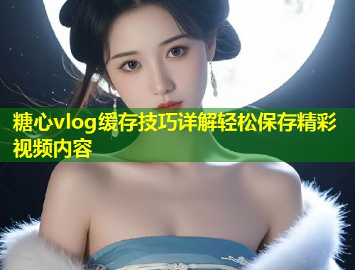 糖心vlog缓存技巧详解轻松保存精彩视频内容