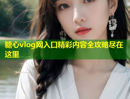 糖心vlog网入口精彩内容全攻略尽在这里