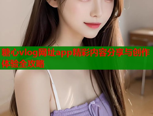 糖心vlog网址app精彩内容分享与创作体验全攻略