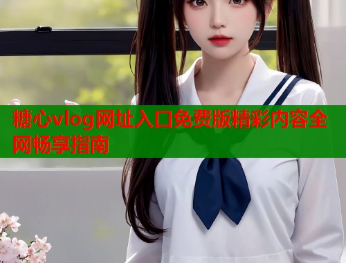 糖心vlog网址入口免费版精彩内容全网畅享指南