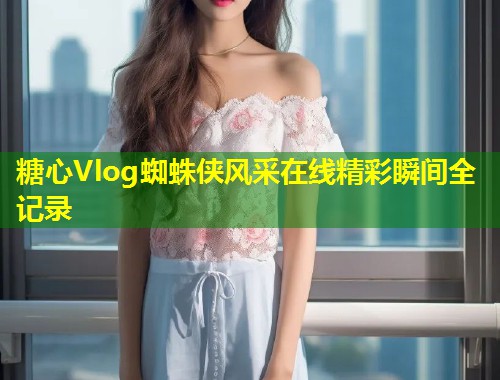糖心Vlog蜘蛛侠风采在线精彩瞬间全记录