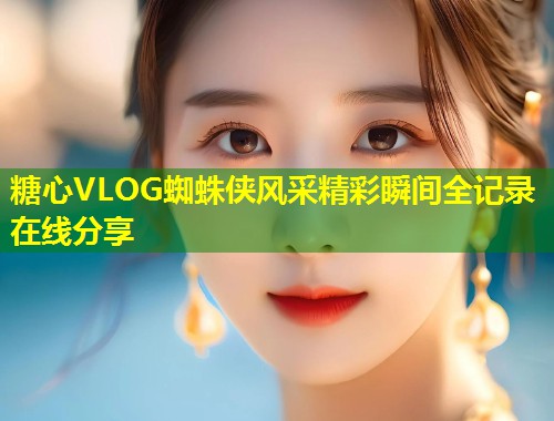 糖心VLOG蜘蛛侠风采精彩瞬间全记录在线分享
