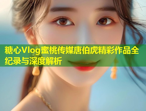糖心Vlog蜜桃传媒唐伯虎精彩作品全纪录与深度解析