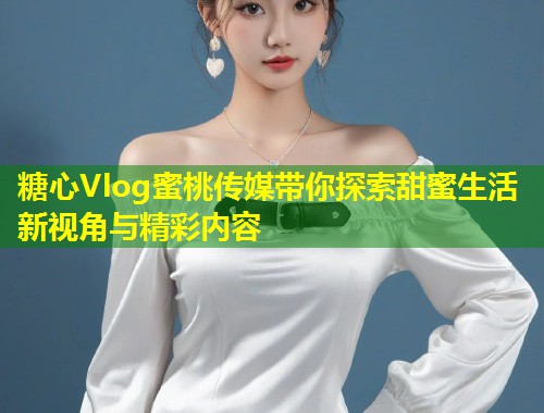糖心Vlog蜜桃传媒带你探索甜蜜生活新视角与精彩内容