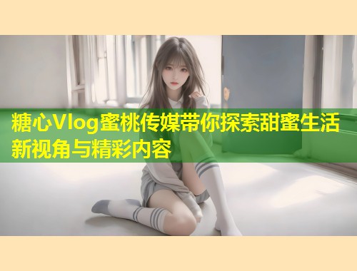 糖心Vlog蜜桃传媒带你探索甜蜜生活新视角与精彩内容