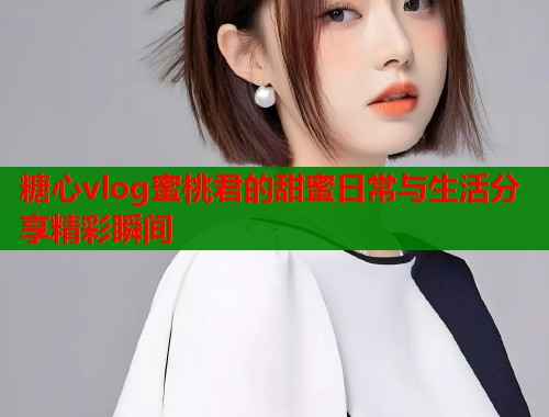 糖心vlog蜜桃君的甜蜜日常与生活分享精彩瞬间