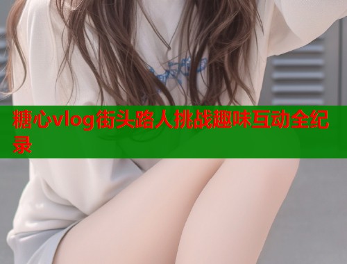 糖心vlog街头路人挑战趣味互动全纪录