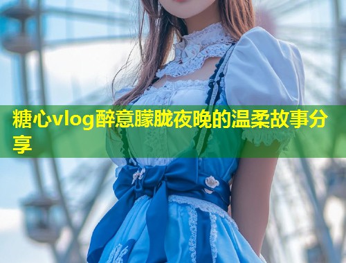 糖心vlog醉意朦胧夜晚的温柔故事分享