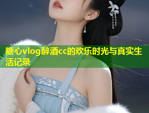 糖心vlog醉酒cc的欢乐时光与真实生活记录