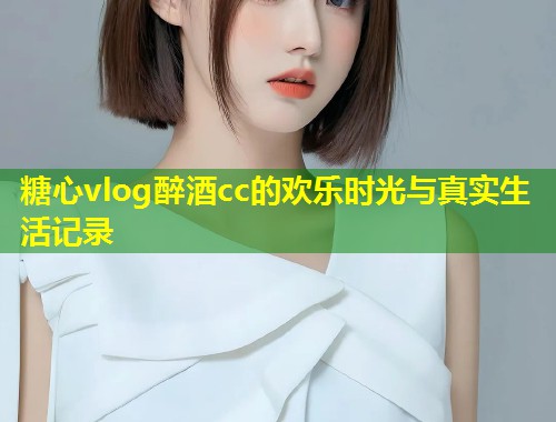 糖心vlog醉酒cc的欢乐时光与真实生活记录