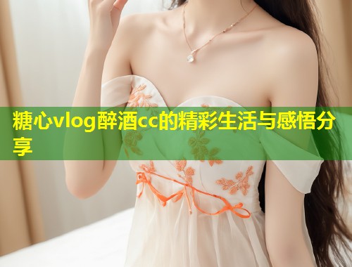糖心vlog醉酒cc的精彩生活与感悟分享