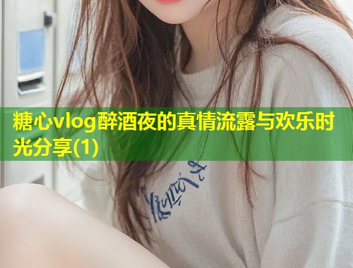 糖心vlog醉酒夜的真情流露与欢乐时光分享(1)