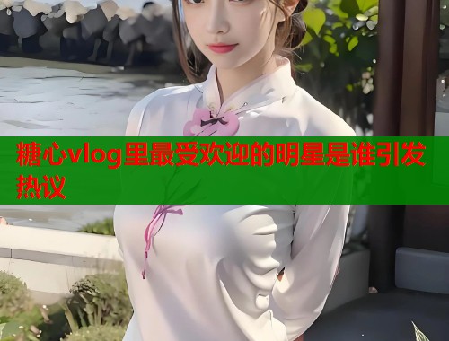 糖心vlog里最受欢迎的明星是谁引发热议