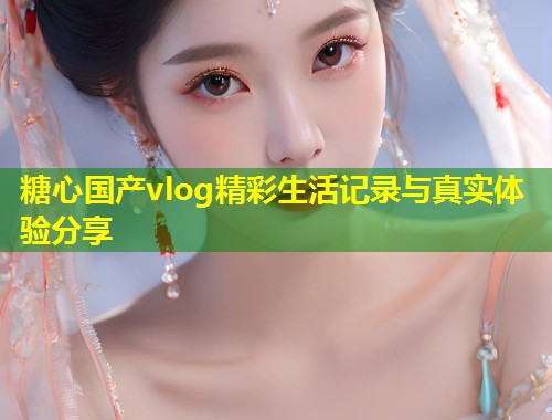 糖心国产vlog精彩生活记录与真实体验分享