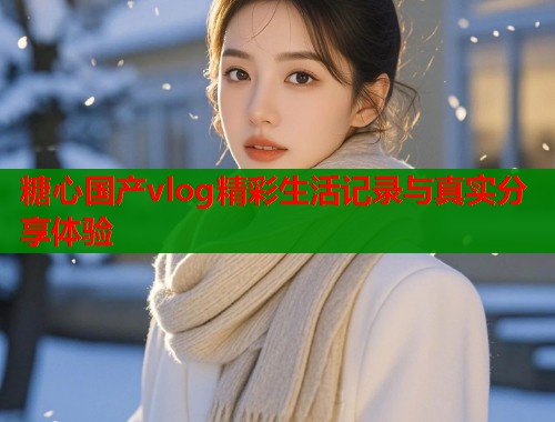 糖心国产vlog精彩生活记录与真实分享体验