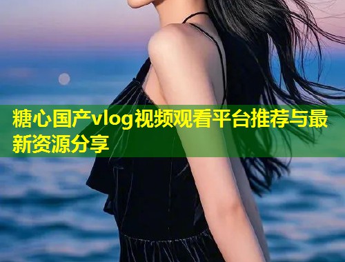糖心国产vlog视频观看平台推荐与最新资源分享
