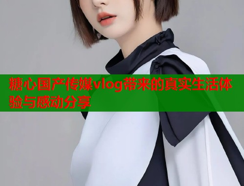 糖心国产传媒vlog带来的真实生活体验与感动分享