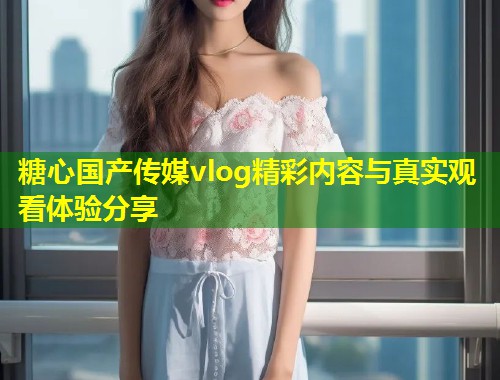 糖心国产传媒vlog精彩内容与真实观看体验分享