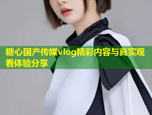糖心国产传媒vlog精彩内容与真实观看体验分享