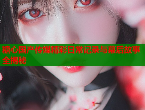 糖心国产传媒精彩日常记录与幕后故事全揭秘