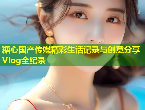 糖心国产传媒精彩生活记录与创意分享Vlog全纪录