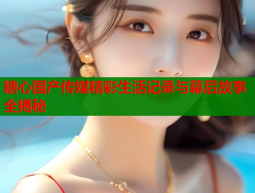 糖心国产传媒精彩生活记录与幕后故事全揭秘