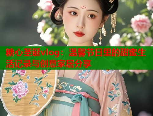 糖心圣诞vlog：温馨节日里的甜蜜生活记录与创意家居分享