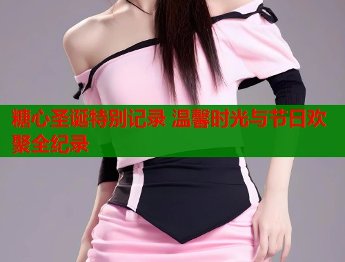 糖心圣诞特别记录 温馨时光与节日欢聚全纪录