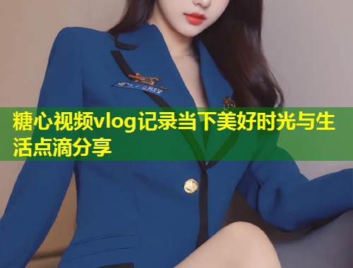 糖心视频vlog记录当下美好时光与生活点滴分享