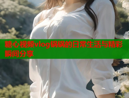 糖心视频vlog锅锅的日常生活与精彩瞬间分享