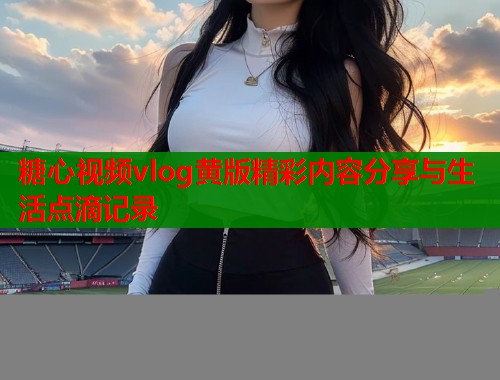 糖心视频vlog黄版精彩内容分享与生活点滴记录