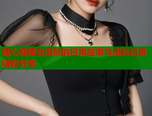 糖心视频女演员的日常故事与成长记录精彩分享