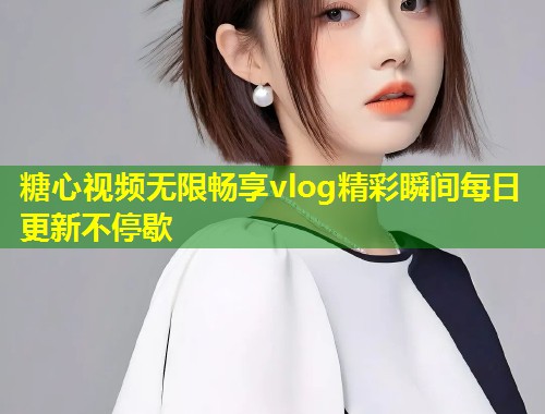 糖心视频无限畅享vlog精彩瞬间每日更新不停歇