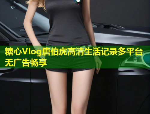 糖心Vlog唐伯虎高清生活记录多平台无广告畅享
