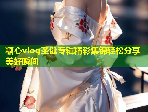 糖心vlog圣诞专辑精彩集锦轻松分享美好瞬间