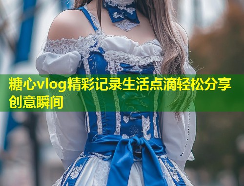 糖心vlog精彩记录生活点滴轻松分享创意瞬间