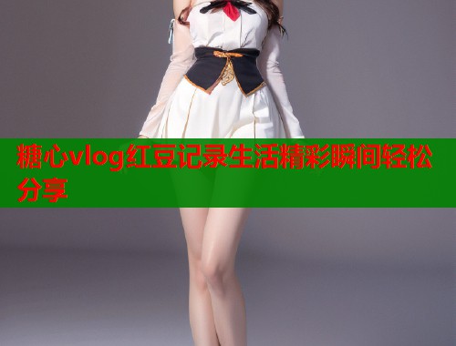 糖心vlog红豆记录生活精彩瞬间轻松分享