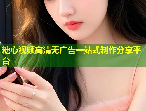 糖心视频高清无广告一站式制作分享平台