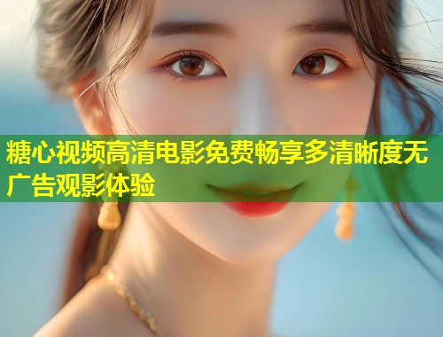 糖心视频高清电影免费畅享多清晰度无广告观影体验