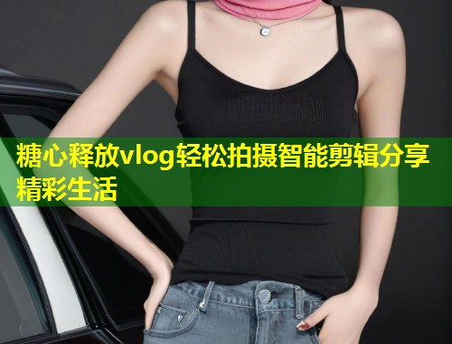 糖心释放vlog轻松拍摄智能剪辑分享精彩生活