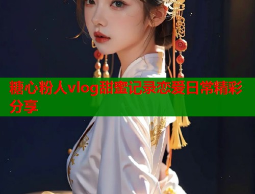 糖心粉人vlog甜蜜记录恋爱日常精彩分享