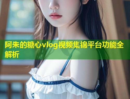 阿朱的糖心vlog视频集锦平台功能全解析