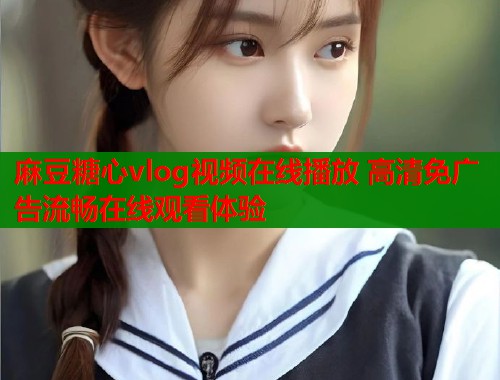 麻豆糖心vlog视频在线播放 高清免广告流畅在线观看体验